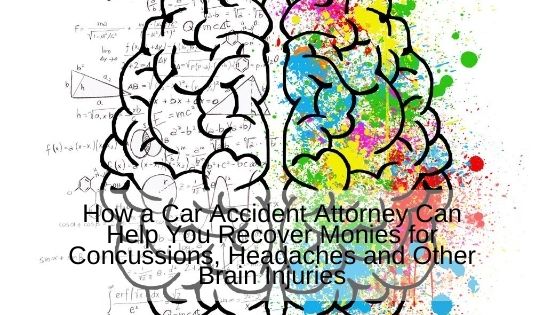 How a Car Accident Attorney Can Help You Recover Monies for Concussions, Headaches and Other Brain Injuries