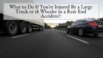 What to Do If You're Injured By a Large Truck or 18 Wheeler in a Rear End Accident